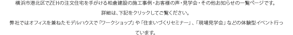 横浜市港北区でZEHの注文住宅を手がける柏倉建設の施工事例、お客様の声、見学会・イベント、その他お知らせの一覧ページです。詳細は、下記をクリックしてご覧ください。弊社ではオフィスを兼ねたモデルハウスで「ワークショップ」や「住まいづくりセミナー」、「現場見学会」などの体験型イベント行っています。