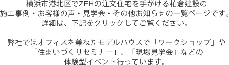 横浜市港北区でZEHの注文住宅を手がける柏倉建設の施工事例・お客様の声・見学会・その他お知らせの一覧ページです。詳細は、下記をクリックしてご覧ください。弊社ではオフィスを兼ねたモデルハウスで「ワークショップ」や「住まいづくりセミナー」、「現場見学会」などの体験型イベント行っています。